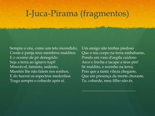 I-Juca-Pirama (fragmentos)
Sempre o céu, como um teto incendido,
Creste e punja teus membros malditos
E o oceano de pó denegrido
Seja a terra ao ignavo tupi!
Miserável, faminto, sedento,
Manitôs lhe não falem nos sonhos,
E do horror os espectros medonhos
Traga sempre o cobarde após si.
Um amigo não tenhas piedoso
Que o teu corpo na terra embalsame,
Pondo em vaso d'argila cuidoso
Arco e frecha e tacape a teus pés!
Sé maldito, e sozinho na terra;
Pois que a tanta vileza chegaste,
Que em presença da morte choraste,
Tu, cobarde, meu filho não és.
........................................................
 