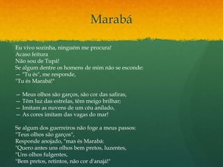 Marabá
Eu vivo sozinha, ninguém me procura!
Acaso feitura
Não sou de Tupá!
Se algum dentre os homens de mim não se esconde:
— "Tu és", me responde,
"Tu és Marabá!"
— Meus olhos são garços, são cor das safiras,
— Têm luz das estrelas, têm meigo brilhar;
— Imitam as nuvens de um céu anilado,
— As cores imitam das vagas do mar!
Se algum dos guerreiros não foge a meus passos:
"Teus olhos são garços",
Responde anojado, "mas és Marabá:
"Quero antes uns olhos bem pretos, luzentes,
"Uns olhos fulgentes,
"Bem pretos, retintos, não cor d'anajá!"
 