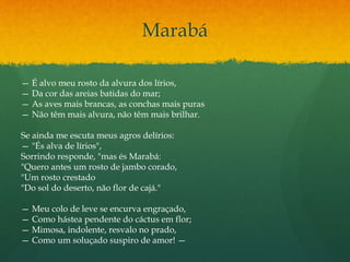 Marabá
— É alvo meu rosto da alvura dos lírios,
— Da cor das areias batidas do mar;
— As aves mais brancas, as conchas mais puras
— Não têm mais alvura, não têm mais brilhar.
Se ainda me escuta meus agros delírios:
— "És alva de lírios",
Sorrindo responde, "mas és Marabá:
"Quero antes um rosto de jambo corado,
"Um rosto crestado
"Do sol do deserto, não flor de cajá."
— Meu colo de leve se encurva engraçado,
— Como hástea pendente do cáctus em flor;
— Mimosa, indolente, resvalo no prado,
— Como um soluçado suspiro de amor! —
 
