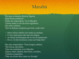 Marabá
"Eu amo a estatura flexível, ligeira,
Qual duma palmeira",
Então me respondem; "tu és Marabá:
"Quero antes o colo da ema orgulhosa,
Que pisa vaidosa,
"Que as flóreas campinas governa, onde está."
— Meus loiros cabelos em ondas se anelam,
— O oiro mais puro não tem seu fulgor;
— As brisas nos bosques de os ver se enamoram
— De os ver tão formosos como um beija-flor!
Mas eles respondem: "Teus longos cabelos,
"São loiros, são belos,
"Mas são anelados; tu és Marabá:
"Quero antes cabelos, bem lisos, corridos,
"Cabelos compridos,
"Não cor d'oiro fino, nem cor d'anajá,"
 