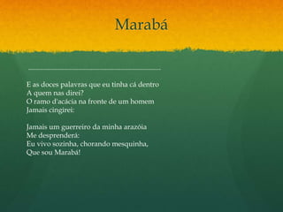 Marabá
...........................................................................
E as doces palavras que eu tinha cá dentro
A quem nas direi?
O ramo d'acácia na fronte de um homem
Jamais cingirei:
Jamais um guerreiro da minha arazóia
Me desprenderá:
Eu vivo sozinha, chorando mesquinha,
Que sou Marabá!
 