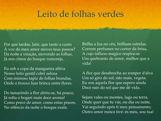Leito de folhas verdes
Por que tardas, Jatir, que tanto a custo
À voz do meu amor moves teus passos?
Da noite a viração, movendo as folhas,
Já nos cimos do bosque rumoreja.
Eu sob a copa da mangueira altiva
Nosso leito gentil cobri zelosa
Com mimoso tapiz de folhas brandas,
Onde o frouxo luar brinca entre flores.
Do tamarindo a flor abriu-se, há pouco,
Já solta o bogari mais doce aroma!
Como prece de amor, como estas preces,
No silêncio da noite o bosque exala.
Brilha a lua no céu, brilham estrelas,
Correm perfumes no correr da brisa,
A cujo influxo mágico respira-se
Um quebranto de amor, melhor que a
vida!
A flor que desabrocha ao romper d'alva
Um só giro do sol, não mais, vegeta:
Eu sou aquela flor que espero ainda
Doce raio do sol que me dê vida.
Sejam vales ou montes, lago ou terra,
Onde quer que tu vás, ou dia ou noite,
Vai seguindo após ti meu pensamento;
Outro amor nunca tive: és meu, sou tua!
 