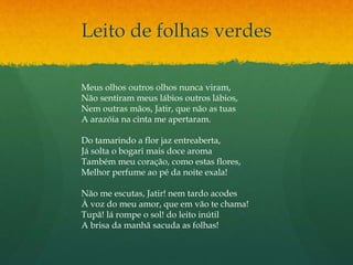 Leito de folhas verdes
Meus olhos outros olhos nunca viram,
Não sentiram meus lábios outros lábios,
Nem outras mãos, Jatir, que não as tuas
A arazóia na cinta me apertaram.
Do tamarindo a flor jaz entreaberta,
Já solta o bogari mais doce aroma
Também meu coração, como estas flores,
Melhor perfume ao pé da noite exala!
Não me escutas, Jatir! nem tardo acodes
À voz do meu amor, que em vão te chama!
Tupã! lá rompe o sol! do leito inútil
A brisa da manhã sacuda as folhas!
 