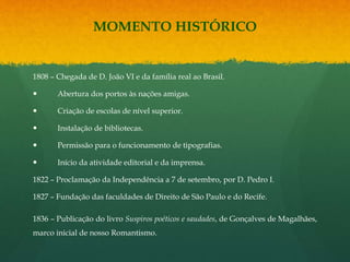 MOMENTO HISTÓRICO
1808 – Chegada de D. João VI e da família real ao Brasil.
 Abertura dos portos às nações amigas.
 Criação de escolas de nível superior.
 Instalação de bibliotecas.
 Permissão para o funcionamento de tipografias.
 Início da atividade editorial e da imprensa.
1822 – Proclamação da Independência a 7 de setembro, por D. Pedro I.
1827 – Fundação das faculdades de Direito de São Paulo e do Recife.
1836 – Publicação do livro Suspiros poéticos e saudades, de Gonçalves de Magalhães,
marco inicial de nosso Romantismo.
 