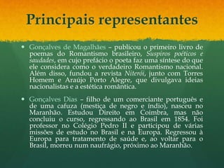 Principais representantes
 Gonçalves de Magalhães – publicou o primeiro livro de
poemas do Romantismo brasileiro, Suspiros poéticos e
saudades, em cujo prefácio o poeta faz uma síntese do que
ele considera como o verdadeiro Romantismo nacional.
Além disso, fundou a revista Niterói, junto com Torres
Homem e Araújo Porto Alegre, que divulgava ideias
nacionalistas e a estética romântica.
 Gonçalves Dias – filho de um comerciante português e
de uma cafuza (mestiça de negro e índio), nasceu no
Maranhão. Estudou Direito em Coimbra, mas não
concluiu o curso, regressando ao Brasil em 1854. Foi
professor no Colégio Pedro II e participou de várias
missões de estudo no Brasil e na Europa. Regressou à
Europa para tratamento de saúde e, ao voltar para o
Brasil, morreu num naufrágio, próximo ao Maranhão.
 