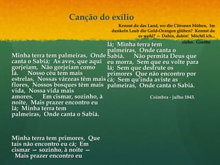 Canção do exílio
Minha terra tem palmeiras, Onde
canta o Sabiá; As aves, que aqui
gorjeiam, Não gorjeiam como
lá. Nosso céu tem mais
estrelas, Nossas várzeas têm mais
flores, Nossos bosques têm mais
vida, Nossa vida mais
amores. Em cismar, sozinho, à
noite, Mais prazer encontro eu
lá; Minha terra tem
palmeiras, Onde canta o Sabiá.
Minha terra tem primores, Que
tais não encontro eu cá; Em
cismar — sozinho, à noite —
Mais prazer encontro eu
lá; Minha terra tem
palmeiras, Onde canta o
Sabiá. Não permita Deus que
eu morra, Sem que eu volte para
lá; Sem que desfrute os
primores Que não encontro por
cá; Sem qu'inda aviste as
palmeiras, Onde canta o Sabiá.
Coimbra - julho 1843.
Kennst du das Land, wo die Citronen blühen, Im
dunkeln Laub die Gold-Orangen glühen? Kennst du
es wohl? — Dahin, dahin! Möchtl ich...
ziehn. Goethe
 