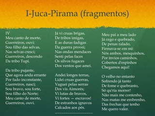I-Juca-Pirama (fragmentos)
IV
Meu canto de morte,
Guerreiros, ouvi:
Sou filho das selvas,
Nas selvas cresci;
Guerreiros, descendo
Da tribo Tupi.
Da tribo pujante,
Que agora anda errante
Por fado inconstante,
Guerreiros, nasci;
Sou bravo, sou forte,
Sou filho do Norte;
Meu canto de morte,
Guerreiros, ouvi.
Já vi cruas brigas,
De tribos imigas,
E as duras fadigas
Da guerra provei;
Nas ondas mendaces
Senti pelas faces
Os silvos fugaces
Dos ventos que amei.
Andei longes terras,
Lidei cruas guerras,
Vaguei pelas serras
Dos vis Aimorés;
Vi lutas de bravos,
Vi fortes — escravos!
De estranhos ignavos
Calcados aos pés.
.......................................
Meu pai a meu lado
Já cego e quebrado,
De penas ralado,
Firmava-se em mi:
Nós ambos, mesquinhos,
Por ínvios caminhos,
Cobertos d'espinhos
Chegamos aqui!
O velho no entanto
Sofrendo já tanto
De fome e quebranto,
Só qu'ria morrer!
Não mais me contenho,
Nas matas me embrenho,
Das frechas que tenho
Me quero valer.
 