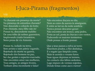 I-Juca-Pirama (fragmentos)
VIII
Tu choraste em presença da morte?
Na presença de estranhos choraste?
Não descende o cobarde do forte;
Pois choraste, meu filho não és!
Possas tu, descendente maldito
De uma tribo de nobres guerreiros,
Implorando cruéis forasteiros,
Seres presa de vis Aimorés.
Possas tu, isolado na terra,
Sem arrimo e sem pátria vagando,
Rejeitado da morte na guerra,
Rejeitado dos homens na paz,
Ser das gentes o espectro execrado;
Não encontres amor nas mulheres,
Teus amigos, se amigos tiveres,
Tenham alma inconstante e falaz!
Não encontres doçura no dia,
Nem as cores da aurora te ameiguem,
E entre as larvas da noite sombria
Nunca possas descanso gozar:
Não encontres um tronco, uma pedra,
Posta ao sol, posta às chuvas e aos ventos,
Padecendo os maiores tormentos,
Onde possas a fronte pousar.
Que a teus passos a relva se torre;
Murchem prados, a flor desfaleça,
E o regato que límpido corre,
Mais te acenda o vesano furor;
Suas águas depressa se tornem,
Ao contacto dos lábios sedentos,
Lago impuro de vermes nojentos,
Donde festas como asco e terror!
 