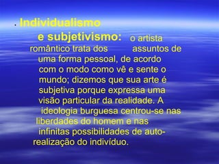 • Individualismo
e subjetivismo: o artista
romântico trata dos assuntos de
uma forma pessoal, de acordo
com o modo como vê e sente o
mundo; dizemos que sua arte é
subjetiva porque expressa uma
visão particular da realidade. A
ideologia burguesa centrou-se nas
liberdades do homem e nas
infinitas possibilidades de auto-
realização do indivíduo.
 