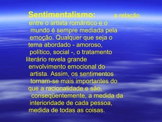 Sentimentalismo: a relação
entre o artista romântico e o
mundo é sempre mediada pela
emoção. Qualquer que seja o
tema abordado - amoroso,
político, social -, o tratamento
literário revela grande
envolvimento emocional do
artista. Assim, os sentimentos
tornam-se mais importantes do
que a racionalidade e são,
conseqüentemente, a medida da
interioridade de cada pessoa,
medida de todas as coisas.
 