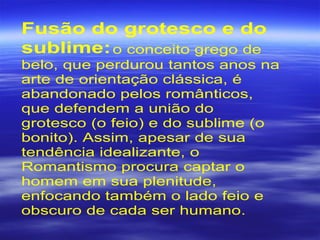 Fusão do grotesco e do
sublime:o conceito grego de
belo, que perdurou tantos anos na
arte de orientação clássica, é
abandonado pelos românticos,
que defendem a união do
grotesco (o feio) e do sublime (o
bonito). Assim, apesar de sua
tendência idealizante, o
Romantismo procura captar o
homem em sua plenitude,
enfocando também o lado feio e
obscuro de cada ser humano.
 