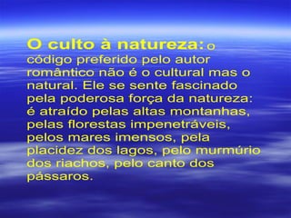 O culto à natureza:o
código preferido pelo autor
romântico não é o cultural mas o
natural. Ele se sente fascinado
pela poderosa força da natureza:
é atraído pelas altas montanhas,
pelas florestas impenetráveis,
pelos mares imensos, pela
placidez dos lagos, pelo murmúrio
dos riachos, pelo canto dos
pássaros.
 