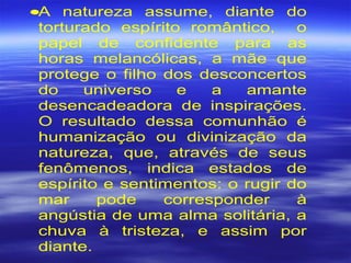 •A natureza assume, diante do
torturado espírito romântico, o
papel de confidente para as
horas melancólicas, a mãe que
protege o filho dos desconcertos
do universo e a amante
desencadeadora de inspirações.
O resultado dessa comunhão é
humanização ou divinização da
natureza, que, através de seus
fenômenos, indica estados de
espírito e sentimentos: o rugir do
mar pode corresponder à
angústia de uma alma solitária, a
chuva à tristeza, e assim por
diante.
 