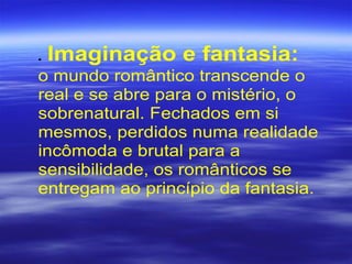 • Imaginação e fantasia:
o mundo romântico transcende o
real e se abre para o mistério, o
sobrenatural. Fechados em si
mesmos, perdidos numa realidade
incômoda e brutal para a
sensibilidade, os românticos se
entregam ao princípio da fantasia.
 