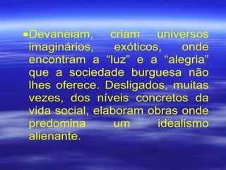 •Devaneiam, criam universos
imaginários, exóticos, onde
encontram a “luz” e a “alegria”
que a sociedade burguesa não
lhes oferece. Desligados, muitas
vezes, dos níveis concretos da
vida social, elaboram obras onde
predomina um idealismo
alienante.
 