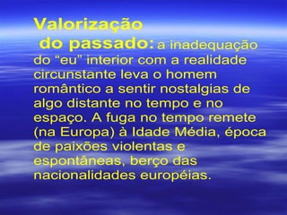 Valorização
do passado:a inadequação
do “eu” interior com a realidade
circunstante leva o homem
romântico a sentir nostalgias de
algo distante no tempo e no
espaço. A fuga no tempo remete
(na Europa) à Idade Média, época
de paixões violentas e
espontâneas, berço das
nacionalidades européias.
 