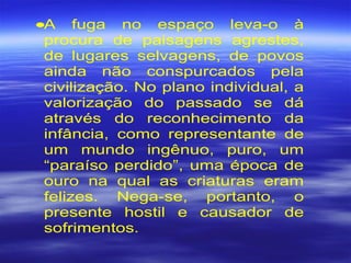 •A fuga no espaço leva-o à
procura de paisagens agrestes,
de lugares selvagens, de povos
ainda não conspurcados pela
civilização. No plano individual, a
valorização do passado se dá
através do reconhecimento da
infância, como representante de
um mundo ingênuo, puro, um
“paraíso perdido”, uma época de
ouro na qual as criaturas eram
felizes. Nega-se, portanto, o
presente hostil e causador de
sofrimentos.
 