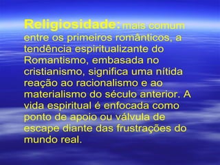 Religiosidade:mais comum
entre os primeiros românticos, a
tendência espiritualizante do
Romantismo, embasada no
cristianismo, significa uma nítida
reação ao racionalismo e ao
materialismo do século anterior. A
vida espiritual é enfocada como
ponto de apoio ou válvula de
escape diante das frustrações do
mundo real.
 