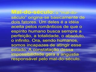 Mal-do-século:o “mal-do-
século” origina-se basicamente de
dois fatores. Um deles é a idéia
aceita pelos românticos de que o
espírito humano busca sempre a
perfeição, a totalidade, o absoluto,
o infinito. Ora, sendo humanos,
somos incapazes de atingir esse
estado. A constatação dessa
impossibilidade gera a angústia
responsável pelo mal-do-século.
 