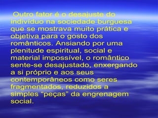 Outro fator é o desajuste do
indivíduo na sociedade burguesa
que se mostrava muito prática e
objetiva para o gosto dos
românticos. Ansiando por uma
plenitude espiritual, social e
material impossível, o romântico
sente-se desajustado, enxergando
a si próprio e aos seus
contemporâneos como seres
fragmentados, reduzidos a
simples “peças” da engrenagem
social.
 