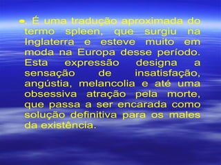 •. É uma tradução aproximada do
termo spleen, que surgiu na
Inglaterra e esteve muito em
moda na Europa desse período.
Esta expressão designa a
sensação de insatisfação,
angústia, melancolia e até uma
obsessiva atração pela morte,
que passa a ser encarada como
solução definitiva para os males
da existência.
 