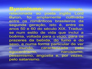 Byronismo: essa atitude,
relacionada ao poeta inglês Lord
Byron, foi amplamente cultivada
entre os românticos brasileiros da
segunda geração, isto é, entre os
anos 50 e 60 do século XIX. Traduz-
se num estilo de vida que inclui a
boêmia, voltada para o vício, para os
prazeres da bebida, do fumo e do
sexo, e numa forma particular de ver
o mundo, caracterizada pelo
egocentrismo, narcisismo,
pessimismo, angústia e, por vezes,
pelo satanismo.
 