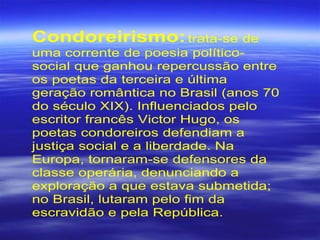Condoreirismo:trata-se de
uma corrente de poesia político-
social que ganhou repercussão entre
os poetas da terceira e última
geração romântica no Brasil (anos 70
do século XIX). Influenciados pelo
escritor francês Victor Hugo, os
poetas condoreiros defendiam a
justiça social e a liberdade. Na
Europa, tornaram-se defensores da
classe operária, denunciando a
exploração a que estava submetida;
no Brasil, lutaram pelo fim da
escravidão e pela República.
 