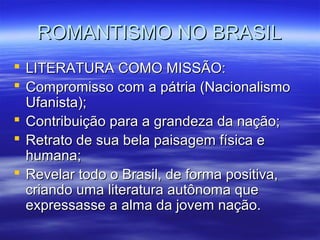 ROMANTISMO NO BRASILROMANTISMO NO BRASIL
 LITERATURA COMO MISSÃO:LITERATURA COMO MISSÃO:
 Compromisso com a pátria (NacionalismoCompromisso com a pátria (Nacionalismo
Ufanista);Ufanista);
 Contribuição para a grandeza da nação;Contribuição para a grandeza da nação;
 Retrato de sua bela paisagem física eRetrato de sua bela paisagem física e
humana;humana;
 Revelar todo o Brasil, de forma positiva,Revelar todo o Brasil, de forma positiva,
criando uma literatura autônoma quecriando uma literatura autônoma que
expressasse a alma da jovem nação.expressasse a alma da jovem nação.
 