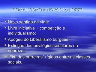 ROMANTISMO = NOVOS VALORESROMANTISMO = NOVOS VALORES
 Novo sentido de vida:Novo sentido de vida:
 Livre iniciativa + competição eLivre iniciativa + competição e
individualismo;individualismo;
 Apogeu do Liberalismo burguês;Apogeu do Liberalismo burguês;
 Extinção dos privilégios seculares daExtinção dos privilégios seculares da
nobreza;nobreza;
 ““Fim das barreiras” rígidas entre as classesFim das barreiras” rígidas entre as classes
sociais.sociais.
 