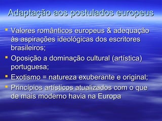Adaptação aos postulados europeusAdaptação aos postulados europeus
 Valores românticos europeus & adequaçãoValores românticos europeus & adequação
às aspirações ideológicas dos escritoresàs aspirações ideológicas dos escritores
brasileiros;brasileiros;
 Oposição a dominação cultural (artística)Oposição a dominação cultural (artística)
portuguesa;portuguesa;
 Exotismo = natureza exuberante e original;Exotismo = natureza exuberante e original;
 Princípios artísticos atualizados com o quePrincípios artísticos atualizados com o que
de mais moderno havia na Europade mais moderno havia na Europa
 