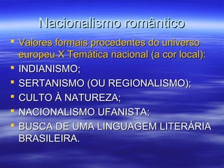 Nacionalismo românticoNacionalismo romântico
 Valores formais procedentes do universoValores formais procedentes do universo
europeu X Temática nacional (a cor local):europeu X Temática nacional (a cor local):
 INDIANISMO;INDIANISMO;
 SERTANISMO (OU REGIONALISMO);SERTANISMO (OU REGIONALISMO);
 CULTO À NATUREZA;CULTO À NATUREZA;
 NACIONALISMO UFANISTA;NACIONALISMO UFANISTA;
 BUSCA DE UMA LINGUAGEM LITERÁRIABUSCA DE UMA LINGUAGEM LITERÁRIA
BRASILEIRA.BRASILEIRA.
 