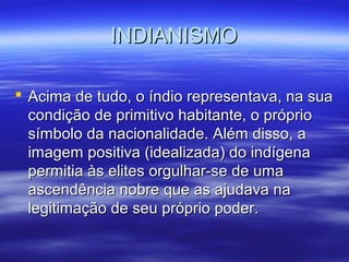 INDIANISMOINDIANISMO
 Acima de tudo, o índio representava, na suaAcima de tudo, o índio representava, na sua
condição de primitivo habitante, o própriocondição de primitivo habitante, o próprio
símbolo da nacionalidade. Além disso, asímbolo da nacionalidade. Além disso, a
imagem positiva (idealizada) do indígenaimagem positiva (idealizada) do indígena
permitia às elites orgulhar-se de umapermitia às elites orgulhar-se de uma
ascendência nobre que as ajudava naascendência nobre que as ajudava na
legitimação de seu próprio poder.legitimação de seu próprio poder.
 