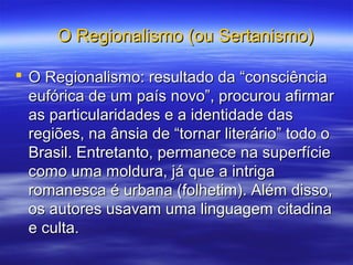 O Regionalismo (ou Sertanismo)O Regionalismo (ou Sertanismo)
 O Regionalismo: resultado da “consciênciaO Regionalismo: resultado da “consciência
eufórica de um país novo”, procurou afirmareufórica de um país novo”, procurou afirmar
as particularidades e a identidade dasas particularidades e a identidade das
regiões, na ânsia de “tornar literário” todo oregiões, na ânsia de “tornar literário” todo o
Brasil. Entretanto, permanece na superfícieBrasil. Entretanto, permanece na superfície
como uma moldura, já que a intrigacomo uma moldura, já que a intriga
romanesca é urbana (folhetim). Além disso,romanesca é urbana (folhetim). Além disso,
os autores usavam uma linguagem citadinaos autores usavam uma linguagem citadina
e culta.e culta.
 