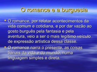 O romance e a burguesiaO romance e a burguesia
 O romance, por relatar acontecimentos daO romance, por relatar acontecimentos da
vida comum e cotidiana, e por dar vazão aovida comum e cotidiana, e por dar vazão ao
gosto burguês pela fantasia e pelagosto burguês pela fantasia e pela
aventura, veio a ser o mais legítimo veículoaventura, veio a ser o mais legítimo veículo
de expressão artística dessa classe.de expressão artística dessa classe.
 O romance narra o presente, as coisasO romance narra o presente, as coisas
banais da vida e do mundo, numabanais da vida e do mundo, numa
linguagem simples e direta.linguagem simples e direta.
 