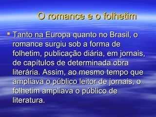 O romance e o folhetimO romance e o folhetim
 Tanto na Europa quanto no Brasil, oTanto na Europa quanto no Brasil, o
romance surgiu sob a forma deromance surgiu sob a forma de
folhetim, publicação diária, em jornais,folhetim, publicação diária, em jornais,
de capítulos de determinada obrade capítulos de determinada obra
literária. Assim, ao mesmo tempo queliterária. Assim, ao mesmo tempo que
ampliava o público leitor de jornais, oampliava o público leitor de jornais, o
folhetim ampliava o público defolhetim ampliava o público de
literatura.literatura.
 