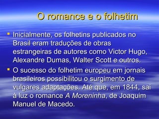 O romance e o folhetimO romance e o folhetim
 Inicialmente, os folhetins publicados noInicialmente, os folhetins publicados no
Brasil eram traduções de obrasBrasil eram traduções de obras
estrangeiras de autores como Victor Hugo,estrangeiras de autores como Victor Hugo,
Alexandre Dumas, Walter Scott e outros.Alexandre Dumas, Walter Scott e outros.
 O sucesso do folhetim europeu em jornaisO sucesso do folhetim europeu em jornais
brasileiros possibilitou o surgimento debrasileiros possibilitou o surgimento de
vulgares adaptações. Até que, em 1844, saivulgares adaptações. Até que, em 1844, sai
à luz o romanceà luz o romance A MoreninhaA Moreninha, de Joaquim, de Joaquim
Manuel de Macedo.Manuel de Macedo.
 