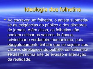 Ideologia dos folhetinsIdeologia dos folhetins
 Ao escrever um folhetim, o artista submetia-Ao escrever um folhetim, o artista submetia-
se às exigências do público e dos diretoresse às exigências do público e dos diretores
de jornais. Além disso, os folhetins nãode jornais. Além disso, os folhetins não
podiam criticar os valores da época,podiam criticar os valores da época,
reivindicar o verdadeiro humanismo, poisreivindicar o verdadeiro humanismo, pois
obrigatoriamente tinham que se sujeitar aosobrigatoriamente tinham que se sujeitar aos
valores ideológicos do público, constituindo-valores ideológicos do público, constituindo-
se assim numa arte de evasão e alienaçãose assim numa arte de evasão e alienação
da realidade.da realidade.
 