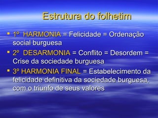 Estrutura do folhetimEstrutura do folhetim
 1º HARMONIA1º HARMONIA = Felicidade = Ordenação= Felicidade = Ordenação
social burguesasocial burguesa
 2º DESARMONIA2º DESARMONIA = Conflito = Desordem == Conflito = Desordem =
Crise da sociedade burguesaCrise da sociedade burguesa
 3º HARMONIA FINAL3º HARMONIA FINAL = Estabelecimento da= Estabelecimento da
felicidade definitiva da sociedade burguesa,felicidade definitiva da sociedade burguesa,
com o triunfo de seus valorescom o triunfo de seus valores
 