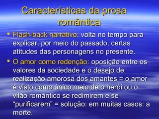 Características da prosaCaracterísticas da prosa
românticaromântica
 Flash-back narrativo:Flash-back narrativo: volta no tempo paravolta no tempo para
explicar, por meio do passado, certasexplicar, por meio do passado, certas
atitudes das personagens no presente.atitudes das personagens no presente.
 O amor como redenção:O amor como redenção: oposição entre osoposição entre os
valores da sociedade e o desejo devalores da sociedade e o desejo de
realização amorosa dos amantes = o amorrealização amorosa dos amantes = o amor
é visto como único meio de o herói ou oé visto como único meio de o herói ou o
vilão romântico se redimirem e sevilão romântico se redimirem e se
“purificarem” = solução: em muitas casos: a“purificarem” = solução: em muitas casos: a
morte.morte.
 