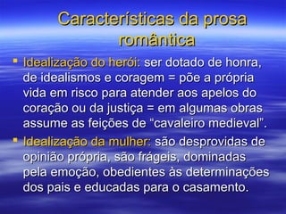 Características da prosaCaracterísticas da prosa
românticaromântica
 Idealização do herói:Idealização do herói: ser dotado de honra,ser dotado de honra,
de idealismos e coragem = põe a própriade idealismos e coragem = põe a própria
vida em risco para atender aos apelos dovida em risco para atender aos apelos do
coração ou da justiça = em algumas obrascoração ou da justiça = em algumas obras
assume as feições de “cavaleiro medieval”.assume as feições de “cavaleiro medieval”.
 Idealização da mulher:Idealização da mulher: são desprovidas desão desprovidas de
opinião própria, são frágeis, dominadasopinião própria, são frágeis, dominadas
pela emoção, obedientes às determinaçõespela emoção, obedientes às determinações
dos pais e educadas para o casamento.dos pais e educadas para o casamento.
 
