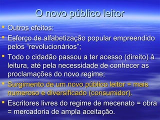 O novo público leitorO novo público leitor
 Outros efeitos:Outros efeitos:
 Esforço de alfabetização popular empreendidoEsforço de alfabetização popular empreendido
pelos “revolucionários”;pelos “revolucionários”;
 Todo o cidadão passou a ter acesso (direito) àTodo o cidadão passou a ter acesso (direito) à
leitura, até pela necessidade de conhecer asleitura, até pela necessidade de conhecer as
proclamações do novo regime;proclamações do novo regime;
 Surgimento de um novo público leitor = maisSurgimento de um novo público leitor = mais
numeroso e diversificado (consumidor).numeroso e diversificado (consumidor).
 Escritores livres do regime de mecenato = obraEscritores livres do regime de mecenato = obra
= mercadoria de ampla aceitação.= mercadoria de ampla aceitação.
 