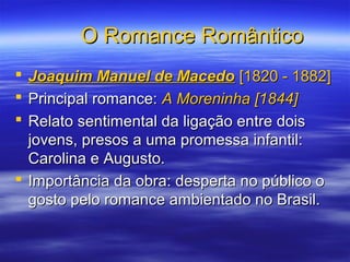 O Romance RomânticoO Romance Romântico
 Joaquim Manuel de MacedoJoaquim Manuel de Macedo [1820 - 1882][1820 - 1882]
 Principal romance:Principal romance: A Moreninha [1844]A Moreninha [1844]
 Relato sentimental da ligação entre doisRelato sentimental da ligação entre dois
jovens, presos a uma promessa infantil:jovens, presos a uma promessa infantil:
Carolina e Augusto.Carolina e Augusto.
 Importância da obra: desperta no público oImportância da obra: desperta no público o
gosto pelo romance ambientado no Brasil.gosto pelo romance ambientado no Brasil.
 
