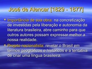 José de Alencar [1829 - 1877]José de Alencar [1829 - 1877]
 Importância de sua obra:Importância de sua obra: na concretizaçãona concretização
de investidas pela liberação e autonomia dade investidas pela liberação e autonomia da
literatura brasileira, abre caminho para queliteratura brasileira, abre caminho para que
outros autores possam expressar melhor aoutros autores possam expressar melhor a
nossa realidade.nossa realidade.
 Projeto nacionalista:Projeto nacionalista: revelar o Brasil emrevelar o Brasil em
termos geográficos e históricos e a tentativatermos geográficos e históricos e a tentativa
de criar uma língua brasileira.de criar uma língua brasileira.
 