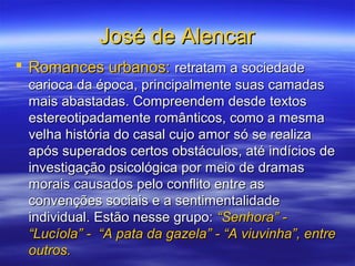 José de AlencarJosé de Alencar
 Romances urbanos:Romances urbanos: retratam a sociedaderetratam a sociedade
carioca da época, principalmente suas camadascarioca da época, principalmente suas camadas
mais abastadas. Compreendem desde textosmais abastadas. Compreendem desde textos
estereotipadamente românticos, como a mesmaestereotipadamente românticos, como a mesma
velha história do casal cujo amor só se realizavelha história do casal cujo amor só se realiza
após superados certos obstáculos, até indícios deapós superados certos obstáculos, até indícios de
investigação psicológica por meio de dramasinvestigação psicológica por meio de dramas
morais causados pelo conflito entre asmorais causados pelo conflito entre as
convenções sociais e a sentimentalidadeconvenções sociais e a sentimentalidade
individual. Estão nesse grupo:individual. Estão nesse grupo: “Senhora” -“Senhora” -
“Lucíola” - “A pata da gazela” - “A viuvinha”, entre“Lucíola” - “A pata da gazela” - “A viuvinha”, entre
outros.outros.
 