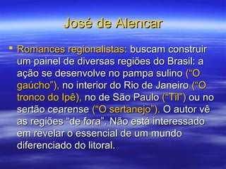 José de AlencarJosé de Alencar
 Romances regionalistas:Romances regionalistas: buscam construirbuscam construir
um painel de diversas regiões do Brasil: aum painel de diversas regiões do Brasil: a
ação se desenvolve no pampa sulinoação se desenvolve no pampa sulino (“O(“O
gaúcho”),gaúcho”), no interior do Rio de Janeirono interior do Rio de Janeiro (“O(“O
tronco do Ipê),tronco do Ipê), no de São Paulono de São Paulo (“Til”)(“Til”) ou noou no
sertão cearensesertão cearense (“O sertanejo”).(“O sertanejo”). O autor vêO autor vê
as regiões “de fora”. Não está interessadoas regiões “de fora”. Não está interessado
em revelar o essencial de um mundoem revelar o essencial de um mundo
diferenciado do litoral.diferenciado do litoral.
 