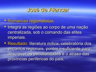 José de AlencarJosé de Alencar
 Romances regionalistas:Romances regionalistas:
 Integra as regiões ao corpo de uma naçãoIntegra as regiões ao corpo de uma nação
centralizada, sob o comando das elitescentralizada, sob o comando das elites
imperiais.imperiais.
 Resultado:Resultado: literatura mítica, celebratória dosliteratura mítica, celebratória dos
encantos regionais, porém insuficiente paraencantos regionais, porém insuficiente para
descrever as peculiaridades e o atraso dasdescrever as peculiaridades e o atraso das
províncias periféricas do país.províncias periféricas do país.
 