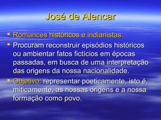 José de AlencarJosé de Alencar
 Romances históricos e indianistas:Romances históricos e indianistas:
 Procuram reconstruir episódios históricosProcuram reconstruir episódios históricos
ou ambientar fatos fictícios em épocasou ambientar fatos fictícios em épocas
passadas, em busca de uma interpretaçãopassadas, em busca de uma interpretação
das origens da nossa nacionalidade.das origens da nossa nacionalidade.
 Objetivo:Objetivo: representar poeticamente, isto é,representar poeticamente, isto é,
miticamente, as nossas origens e a nossamiticamente, as nossas origens e a nossa
formação como povo.formação como povo.
 