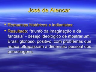 José de AlencarJosé de Alencar
 Romances históricos e indianistas:Romances históricos e indianistas:
 Resultado:Resultado: “triunfo da imaginação e da“triunfo da imaginação e da
fantasia” - desejo ideológico de mostrar umfantasia” - desejo ideológico de mostrar um
Brasil glorioso, positivo, com problemas queBrasil glorioso, positivo, com problemas que
nunca ultrapassam a dimensão pessoal dosnunca ultrapassam a dimensão pessoal dos
personagens.personagens.
 