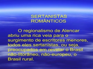 SERTANISTAS
ROMÂNTICOS
O regionalismo de Alencar
abriu uma rica veia para o
surgimento de escritores menores,
todos eles sertanistas, ou seja,
preocupados em revelar o Brasil
não-litorâneo, não-europeu, o
Brasil rural.
 