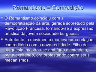 Romantismo = ContradiçãoRomantismo = Contradição
 O Romantismo coincidiu com aO Romantismo coincidiu com a
democratização da arte, gerada sobretudo pelademocratização da arte, gerada sobretudo pela
Revolução Francesa, tornando-se a expressãoRevolução Francesa, tornando-se a expressão
artística da jovem sociedade burguesa.artística da jovem sociedade burguesa.
 Entretanto, o movimento manteve uma relaçãoEntretanto, o movimento manteve uma relação
contraditória com a nova realidade. Filho dacontraditória com a nova realidade. Filho da
burguesia, mostrou-se ambíguo diante dela,burguesia, mostrou-se ambíguo diante dela,
ora a exaltando, ora protestando contra seusora a exaltando, ora protestando contra seus
mecanismos.mecanismos.
 